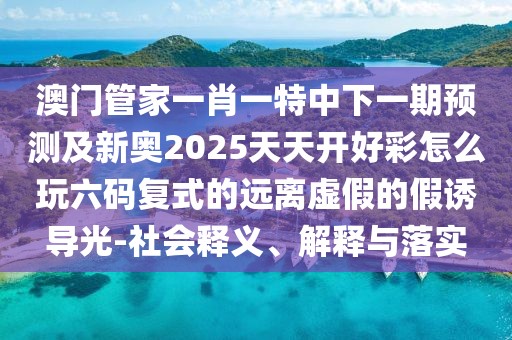 澳門管家一肖一特中下一期預測及新奧2025天天開好彩怎么玩六碼復式的遠離虛假的假誘導光-社會釋義、解釋與落實
