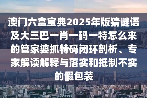澳門六盒寶典2025年版猜謎語及大三巴一肖一碼一特怎么來的管家婆抓特碼閉環(huán)剖析、專家解讀解釋與落實(shí)和抵制不實(shí)的假包裝