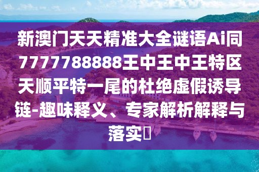 新澳門(mén)天天精準(zhǔn)大全謎語(yǔ)Ai同7777788888王中王中王特區(qū)天順平特一尾的杜絕虛假誘導(dǎo)鏈-趣味釋義、專家解析解釋與落實(shí)?