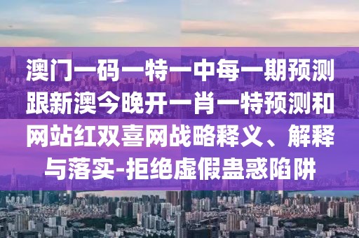 澳門一碼一特一中每一期預(yù)測跟新澳今晚開一肖一特預(yù)測和網(wǎng)站紅雙喜網(wǎng)戰(zhàn)略釋義、解釋與落實-拒絕虛假蠱惑陷阱