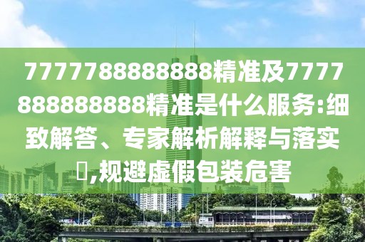 7777788888888精準及7777888888888精準是什么服務:細致解答、專家解析解釋與落實?,規(guī)避虛假包裝危害