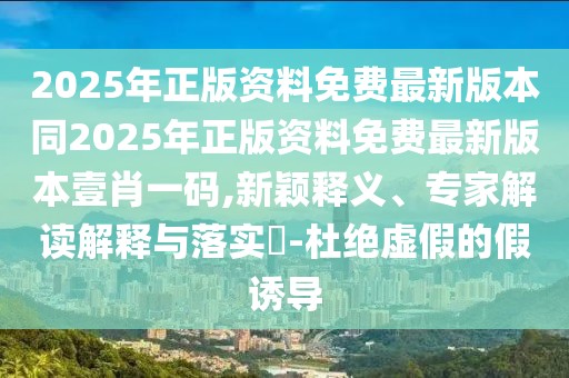 2025年正版資料免費最新版本同2025年正版資料免費最新版本壹肖一碼,新穎釋義、專家解讀解釋與落實?-杜絕虛假的假誘導