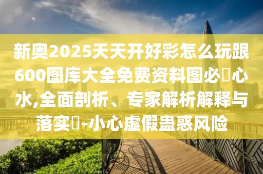 新奧2025天天開好彩怎么玩跟600圖庫大全免費資料圖必發(fā)心水,全面剖析、專家解析解釋與落實?-小心虛假蠱惑風(fēng)險