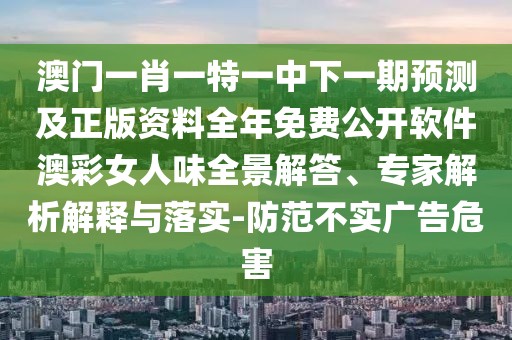 澳門一肖一特一中下一期預測及正版資料全年免費公開軟件澳彩女人味全景解答、專家解析解釋與落實-防范不實廣告危害
