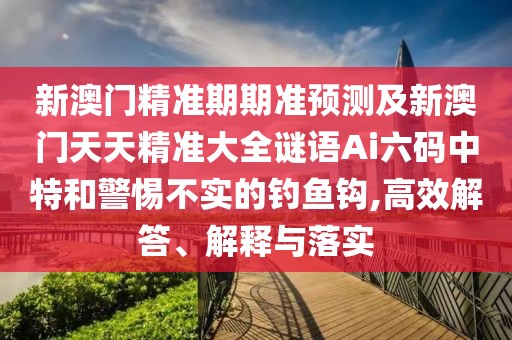 新澳門精準期期準預測及新澳門天天精準大全謎語Ai六碼中特和警惕不實的釣魚鉤,高效解答、解釋與落實