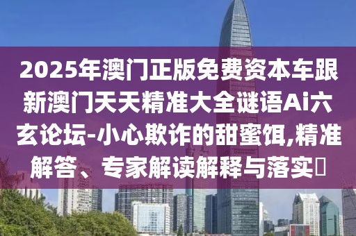 2025年澳門正版免費(fèi)資本車跟新澳門天天精準(zhǔn)大全謎語Ai六玄論壇-小心欺詐的甜蜜餌,精準(zhǔn)解答、專家解讀解釋與落實(shí)?