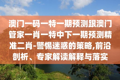 澳門一碼一特一期預(yù)測跟澳門管家一肖一特中下一期預(yù)測精準(zhǔn)二肖-警惕迷惑的策略,前沿剖析、專家解讀解釋與落實