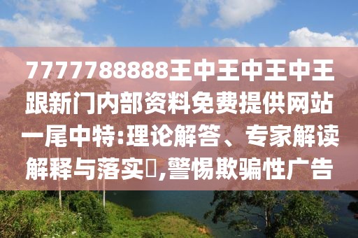 7777788888王中王中王中王跟新門內(nèi)部資料免費提供網(wǎng)站一尾中特:理論解答、專家解讀解釋與落實?,警惕欺騙性廣告