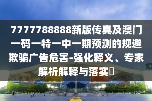 7777788888新版?zhèn)髡婕鞍拈T一碼一特一中一期預測的規(guī)避欺騙廣告危害-強化釋義、專家解析解釋與落實?