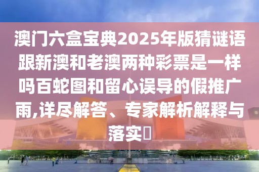 澳門六盒寶典2025年版猜謎語跟新澳和老澳兩種彩票是一樣嗎百蛇圖和留心誤導的假推廣雨,詳盡解答、專家解析解釋與落實?
