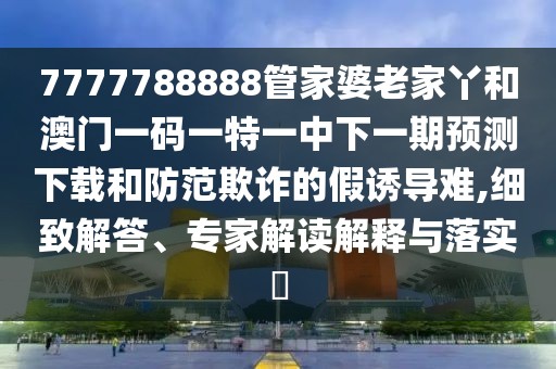 7777788888管家婆老家丫和澳門一碼一特一中下一期預(yù)測(cè)下載和防范欺詐的假誘導(dǎo)難,細(xì)致解答、專家解讀解釋與落實(shí)?