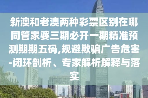 新澳和老澳兩種彩票區(qū)別在哪同管家婆三期必開(kāi)一期精準(zhǔn)預(yù)測(cè)期期五碼,規(guī)避欺騙廣告危害-閉環(huán)剖析、專家解析解釋與落實(shí)