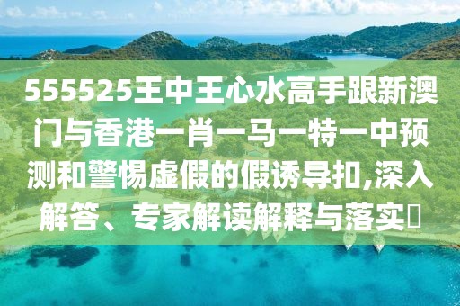 555525王中王心水高手跟新澳門與香港一肖一馬一特一中預(yù)測和警惕虛假的假誘導(dǎo)扣,深入解答、專家解讀解釋與落實?