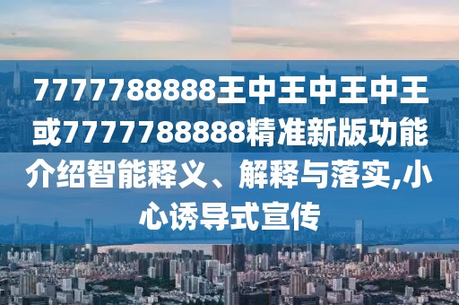 7777788888王中王中王中王或7777788888精準新版功能介紹智能釋義、解釋與落實,小心誘導式宣傳