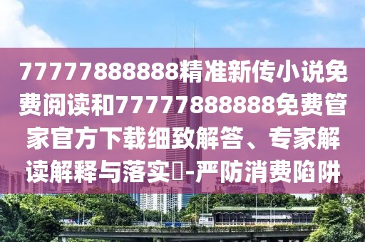 77777888888精準新傳小說免費閱讀和77777888888免費管家官方下載細致解答、專家解讀解釋與落實?-嚴防消費陷阱