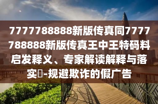 7777788888新版?zhèn)髡嫱?777788888新版?zhèn)髡嫱踔型跆卮a料啟發(fā)釋義、專家解讀解釋與落實(shí)?-規(guī)避欺詐的假廣告