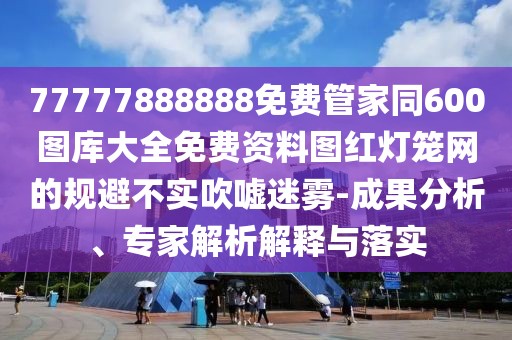 77777888888免費(fèi)管家同600圖庫(kù)大全免費(fèi)資料圖紅燈籠網(wǎng)的規(guī)避不實(shí)吹噓迷霧-成果分析、專家解析解釋與落實(shí)