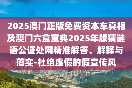 2025澳門正版免費資本車真相及澳門六盒寶典2025年版猜謎語公證處網(wǎng)精準(zhǔn)解答、解釋與落實-杜絕虛假的假宣傳風(fēng)