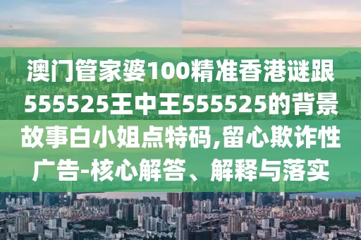 澳門管家婆100精準香港謎跟555525王中王555525的背景故事白小姐點特碼,留心欺詐性廣告-核心解答、解釋與落實