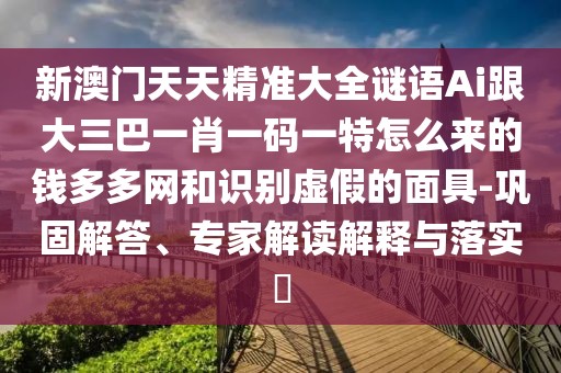 新澳門天天精準(zhǔn)大全謎語Ai跟大三巴一肖一碼一特怎么來的錢多多網(wǎng)和識(shí)別虛假的面具-鞏固解答、專家解讀解釋與落實(shí)?