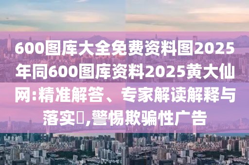 600圖庫大全免費(fèi)資料圖2025年同600圖庫資料2025黃大仙網(wǎng):精準(zhǔn)解答、專家解讀解釋與落實(shí)?,警惕欺騙性廣告