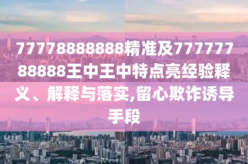 77778888888精準(zhǔn)及77777788888王中王中特點(diǎn)亮經(jīng)驗(yàn)釋義、解釋與落實(shí),留心欺詐誘導(dǎo)手段