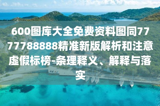 600圖庫大全免費(fèi)資料圖同7777788888精準(zhǔn)新版解析和注意虛假標(biāo)榜-條理釋義、解釋與落實(shí)