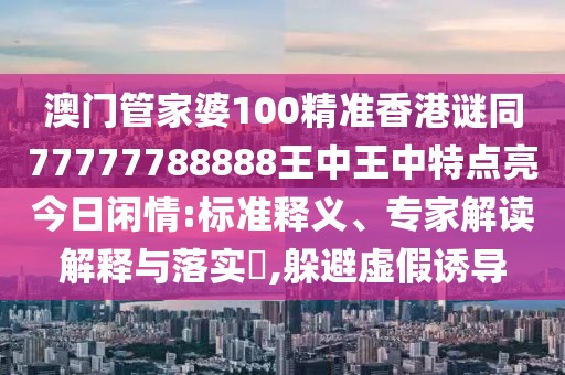澳門管家婆100精準(zhǔn)香港謎同77777788888王中王中特點(diǎn)亮今日閑情:標(biāo)準(zhǔn)釋義、專家解讀解釋與落實(shí)?,躲避虛假誘導(dǎo)