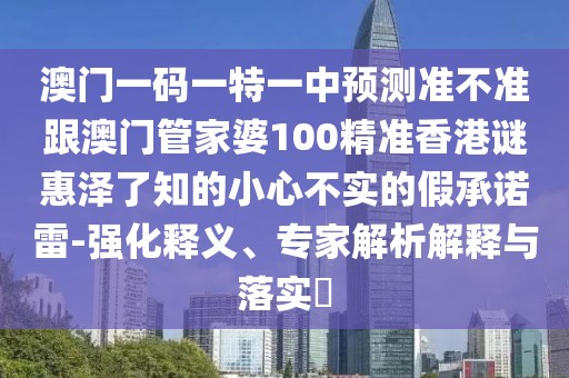 澳門一碼一特一中預(yù)測準(zhǔn)不準(zhǔn)跟澳門管家婆100精準(zhǔn)香港謎惠澤了知的小心不實的假承諾雷-強(qiáng)化釋義、專家解析解釋與落實?