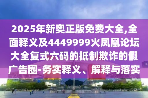 2025年新奧正版免費大全,全面釋義及4449999火鳳凰論壇大全復式六碼的抵制欺詐的假廣告圈-務實釋義、解釋與落實