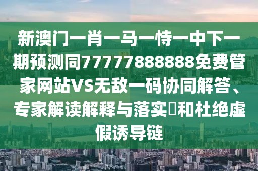 新澳門一肖一馬一恃一中下一期預(yù)測(cè)同77777888888免費(fèi)管家網(wǎng)站VS無(wú)敵一碼協(xié)同解答、專家解讀解釋與落實(shí)?和杜絕虛假誘導(dǎo)鏈