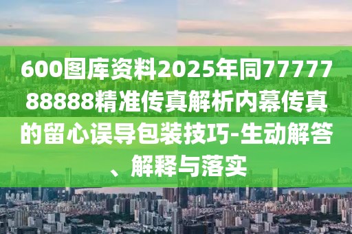 600圖庫資料2025年同7777788888精準(zhǔn)傳真解析內(nèi)幕傳真的留心誤導(dǎo)包裝技巧-生動解答、解釋與落實