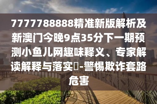 7777788888精準新版解析及新澳門今晚9點35分下一期預(yù)測小魚兒網(wǎng)趣味釋義、專家解讀解釋與落實?-警惕欺詐套路危害