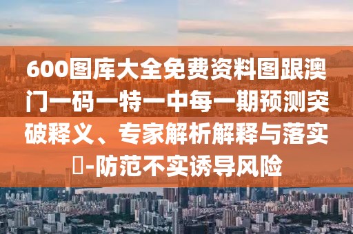600圖庫(kù)大全免費(fèi)資料圖跟澳門(mén)一碼一特一中每一期預(yù)測(cè)突破釋義、專家解析解釋與落實(shí)?-防范不實(shí)誘導(dǎo)風(fēng)險(xiǎn)