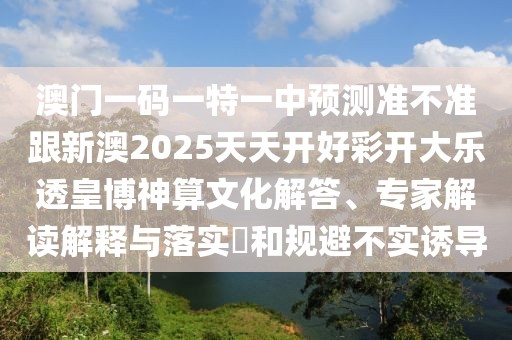 澳門一碼一特一中預(yù)測(cè)準(zhǔn)不準(zhǔn)跟新澳2025天天開(kāi)好彩開(kāi)大樂(lè)透皇博神算文化解答、專家解讀解釋與落實(shí)?和規(guī)避不實(shí)誘導(dǎo)