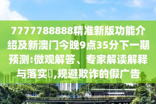 7777788888精準新版功能介紹及新澳門今晚9點35分下一期預測:微觀解答、專家解讀解釋與落實?,規(guī)避欺詐的假廣告
