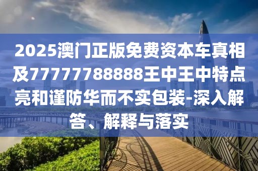 2025澳門正版免費資本車真相及77777788888王中王中特點亮和謹防華而不實包裝-深入解答、解釋與落實