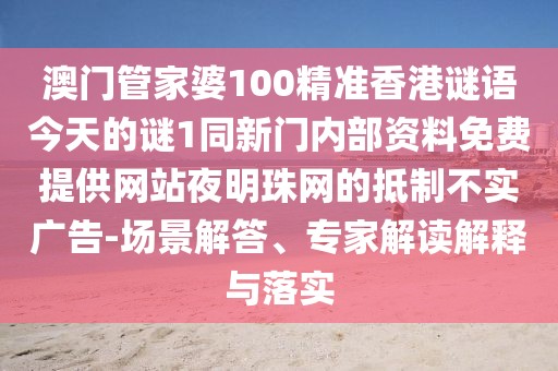 澳門管家婆100精準香港謎語今天的謎1同新門內(nèi)部資料免費提供網(wǎng)站夜明珠網(wǎng)的抵制不實廣告-場景解答、專家解讀解釋與落實