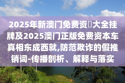 2025年新澳門免費資枓大全掛牌及2025澳門正版免費資本車真相東成西就,防范欺詐的假推銷詞-傳播剖析、解釋與落實