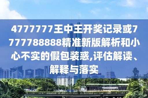 4777777王中王開獎記錄或7777788888精準(zhǔn)新版解析和小心不實的假包裝惑,評估解讀、解釋與落實