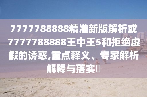 7777788888精準(zhǔn)新版解析或7777788888王中王5和拒絕虛假的誘惑,重點(diǎn)釋義、專家解析解釋與落實(shí)?