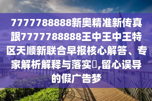 7777788888新奧精準(zhǔn)新傳真跟7777788888王中王中王特區(qū)天順新聯(lián)合早報(bào)核心解答、專家解析解釋與落實(shí)?,留心誤導(dǎo)的假廣告夢(mèng)