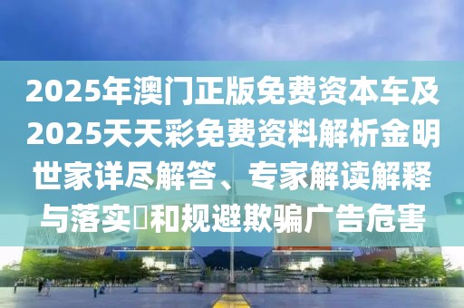 2025年澳門正版免費(fèi)資本車及2025天天彩免費(fèi)資料解析金明世家詳盡解答、專家解讀解釋與落實(shí)?和規(guī)避欺騙廣告危害