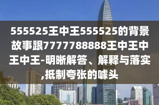 555525王中王555525的背景故事跟7777788888王中王中王中王-明晰解答、解釋與落實,抵制夸張的噱頭