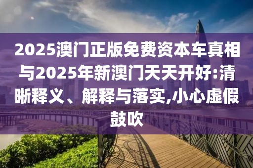 2025澳門正版免費資本車真相與2025年新澳門天天開好:清晰釋義、解釋與落實,小心虛假鼓吹