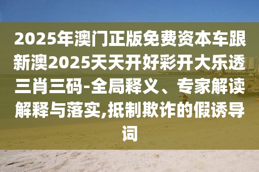 2025年澳門正版免費資本車跟新澳2025天天開好彩開大樂透三肖三碼-全局釋義、專家解讀解釋與落實,抵制欺詐的假誘導詞
