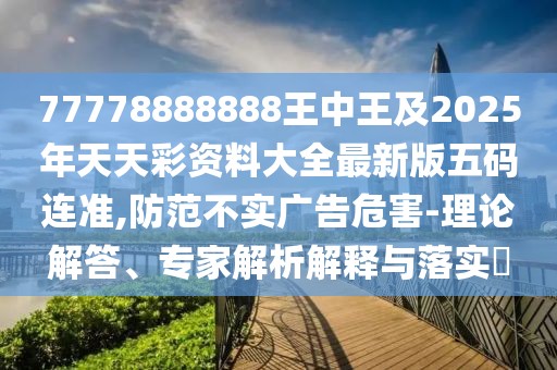77778888888王中王及2025年天天彩資料大全最新版五碼連準(zhǔn),防范不實廣告危害-理論解答、專家解析解釋與落實?