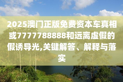 2025澳門正版免費資本車真相或7777788888和遠離虛假的假誘導光,關鍵解答、解釋與落實