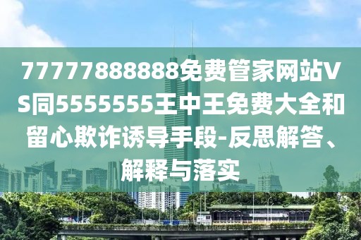 77777888888免費(fèi)管家網(wǎng)站VS同5555555王中王免費(fèi)大全和留心欺詐誘導(dǎo)手段-反思解答、解釋與落實(shí)