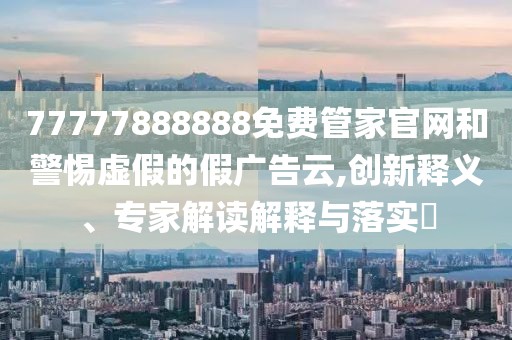 77777888888免費管家官網(wǎng)和警惕虛假的假廣告云,創(chuàng)新釋義、專家解讀解釋與落實?
